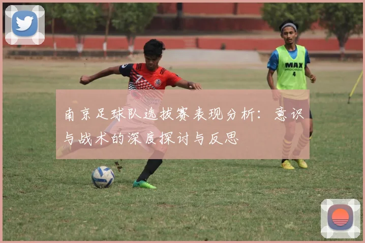 南京足球队选拔赛表现分析：意识与战术的深度探讨与反思