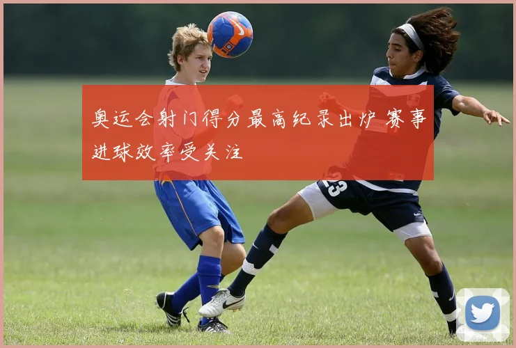 奥运会射门得分最高纪录出炉 赛事进球效率受关注