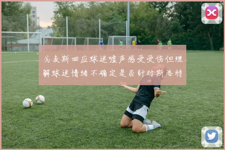 戈麦斯回应球迷嘘声感受受伤但理解球迷情绪不确定是否针对斯洛特